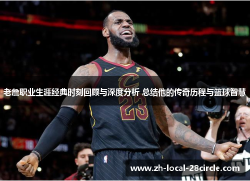 老詹职业生涯经典时刻回顾与深度分析 总结他的传奇历程与篮球智慧 老詹职业生涯经典时刻回顾与深度分析 总结他的传奇历程与篮球智慧
