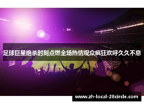 足球巨星绝杀时刻点燃全场热情观众疯狂欢呼久久不息