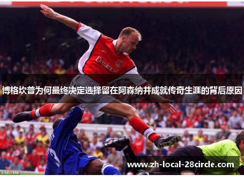 博格坎普为何最终决定选择留在阿森纳并成就传奇生涯的背后原因 博格坎普为何最终决定选择留在阿森纳并成就传奇生涯的背后原因