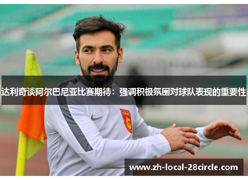 达利奇谈阿尔巴尼亚比赛期待:强调积极氛围对球队表现的重要性 达利奇谈阿尔巴尼亚比赛期待:强调积极氛围对球队表现的重要性