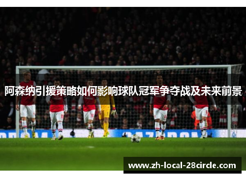 阿森纳引援策略如何影响球队冠军争夺战及未来前景 阿森纳引援策略如何影响球队冠军争夺战及未来前景