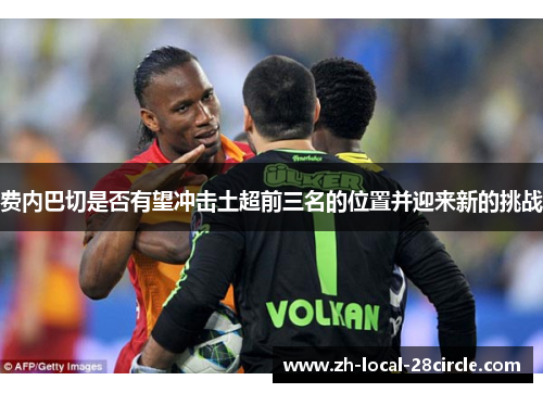 费内巴切是否有望冲击土超前三名的位置并迎来新的挑战 费内巴切是否有望冲击土超前三名的位置并迎来新的挑战