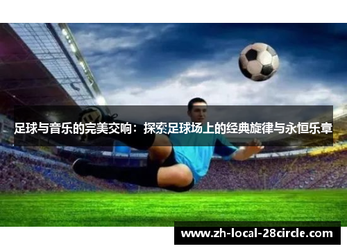 足球与音乐的完美交响:探索足球场上的经典旋律与永恒乐章 足球与音乐的完美交响:探索足球场上的经典旋律与永恒乐章