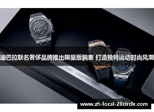 迪巴拉联名奢侈品牌推出限量版腕表 打造独特运动时尚风潮 迪巴拉联名奢侈品牌推出限量版腕表 打造独特运动时尚风潮