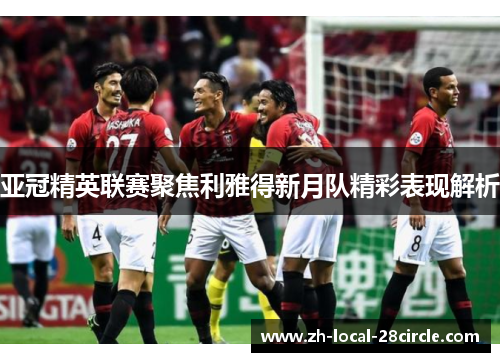 亚冠精英联赛聚焦利雅得新月队精彩表现解析 亚冠精英联赛聚焦利雅得新月队精彩表现解析