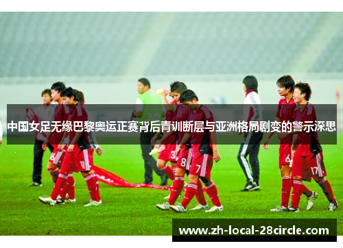 中国女足无缘巴黎奥运正赛背后青训断层与亚洲格局剧变的警示深思