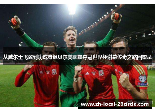 从威尔士飞翼到功成身退贝尔美职联夺冠世界杯谢幕传奇之路回望录 从威尔士飞翼到功成身退贝尔美职联夺冠世界杯谢幕传奇之路回望录