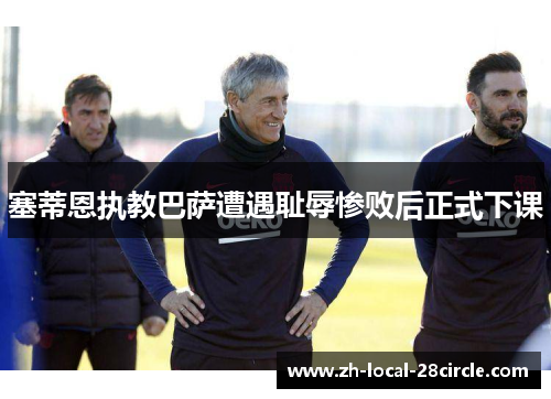 塞蒂恩执教巴萨遭遇耻辱惨败后正式下课 塞蒂恩执教巴萨遭遇耻辱惨败后正式下课
