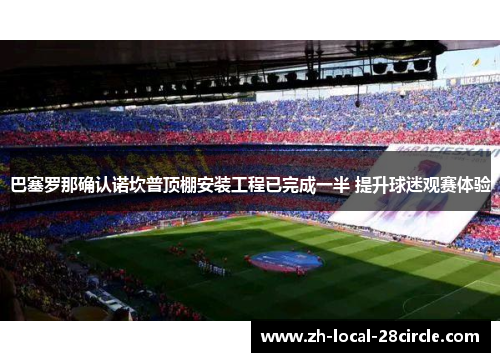 巴塞罗那确认诺坎普顶棚安装工程已完成一半 提升球迷观赛体验 巴塞罗那确认诺坎普顶棚安装工程已完成一半 提升球迷观赛体验